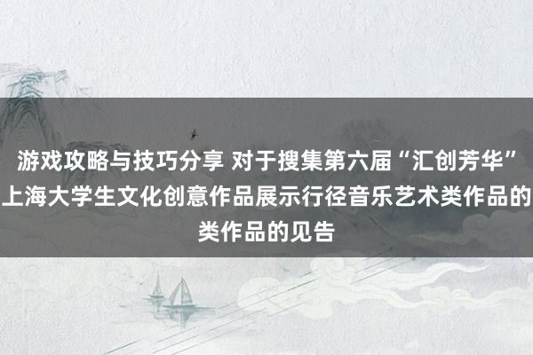 游戏攻略与技巧分享 对于搜集第六届“汇创芳华”  ——上海大学生文化创意作品展示行径音乐艺术类作品的见告