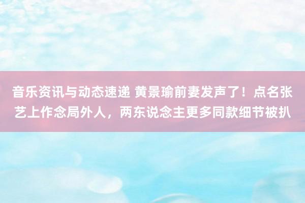 音乐资讯与动态速递 黄景瑜前妻发声了！点名张艺上作念局外人，两东说念主更多同款细节被扒