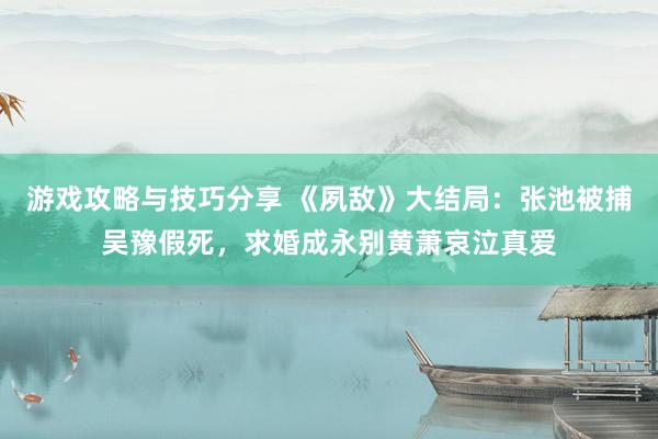 游戏攻略与技巧分享 《夙敌》大结局：张池被捕吴豫假死，求婚成永别黄萧哀泣真爱