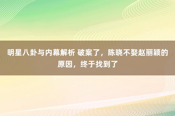 明星八卦与内幕解析 破案了，陈晓不娶赵丽颖的原因，终于找到了