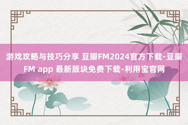 游戏攻略与技巧分享 豆瓣FM2024官方下载-豆瓣FM app 最新版块免费下载-利用宝官网