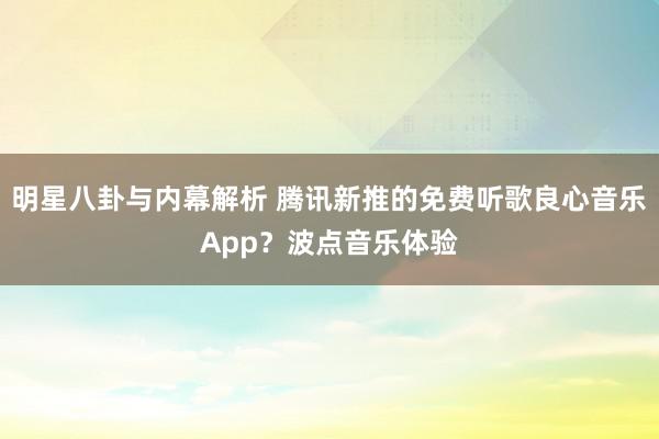 明星八卦与内幕解析 腾讯新推的免费听歌良心音乐App？波点音乐体验