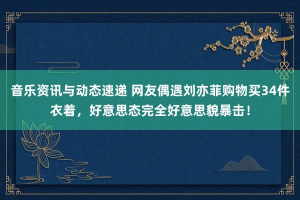 音乐资讯与动态速递 网友偶遇刘亦菲购物买34件衣着，好意思态完全好意思貌暴击！