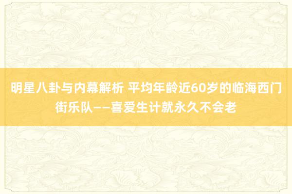 明星八卦与内幕解析 平均年龄近60岁的临海西门街乐队——喜爱生计就永久不会老