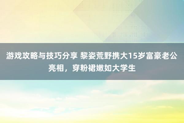 游戏攻略与技巧分享 黎姿荒野携大15岁富豪老公亮相，穿粉裙嫩如大学生