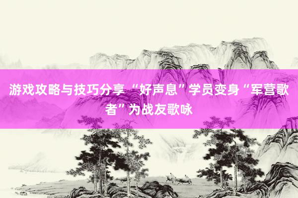 游戏攻略与技巧分享 “好声息”学员变身“军营歌者”为战友歌咏