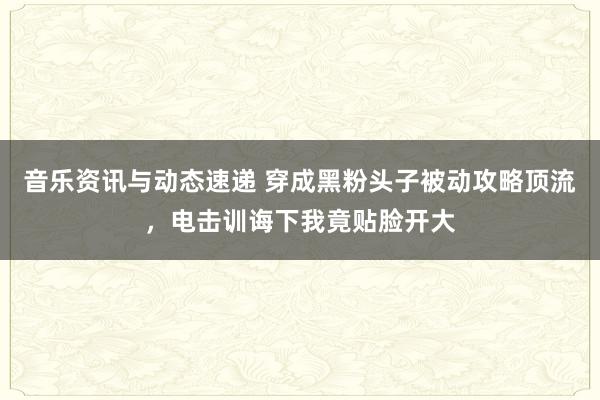 音乐资讯与动态速递 穿成黑粉头子被动攻略顶流，电击训诲下我竟贴脸开大