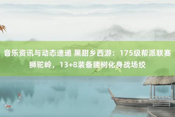 音乐资讯与动态速递 黑甜乡西游：175级帮派联赛狮驼岭，13+8装备建树化身战场绞