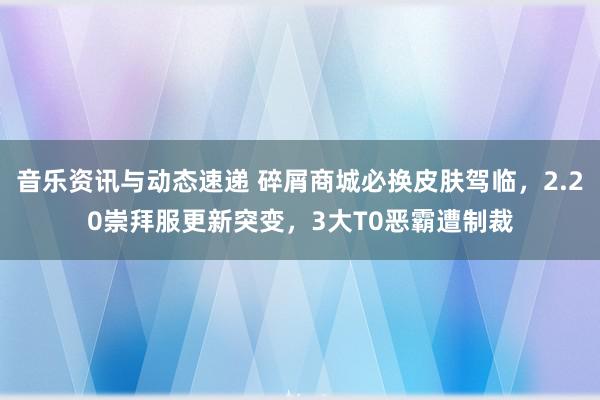 音乐资讯与动态速递 碎屑商城必换皮肤驾临，2.20崇拜服更新突变，3大T0恶霸遭制裁