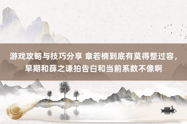 游戏攻略与技巧分享 章若楠到底有莫得整过容，早期和薛之谦拍告白和当前系数不像啊