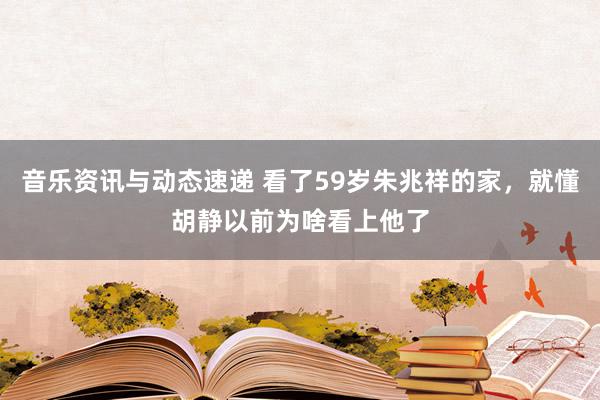 音乐资讯与动态速递 看了59岁朱兆祥的家，就懂胡静以前为啥看上他了