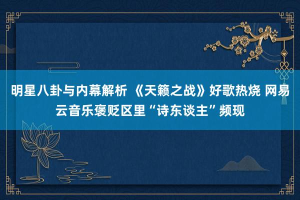 明星八卦与内幕解析 《天籁之战》好歌热烧 网易云音乐褒贬区里“诗东谈主”频现