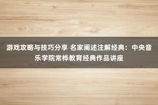 游戏攻略与技巧分享 名家阐述注解经典：中央音乐学院常桦教育经典作品讲座