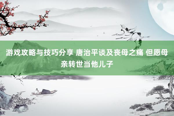 游戏攻略与技巧分享 唐治平谈及丧母之痛 但愿母亲转世当他儿子