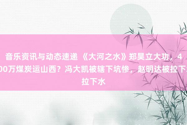 音乐资讯与动态速递 《大河之水》郑昊立大功，4000万煤炭运山西？冯大凯被辖下坑惨，赵明达被拉下水