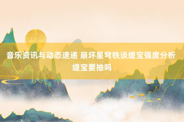 音乐资讯与动态速递 崩坏星穹铁谈缇宝强度分析 缇宝要抽吗