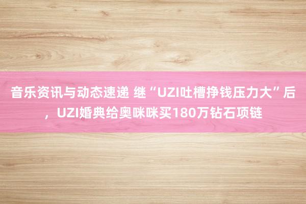 音乐资讯与动态速递 继“UZI吐槽挣钱压力大”后，UZI婚典给奥咪咪买180万钻石项链