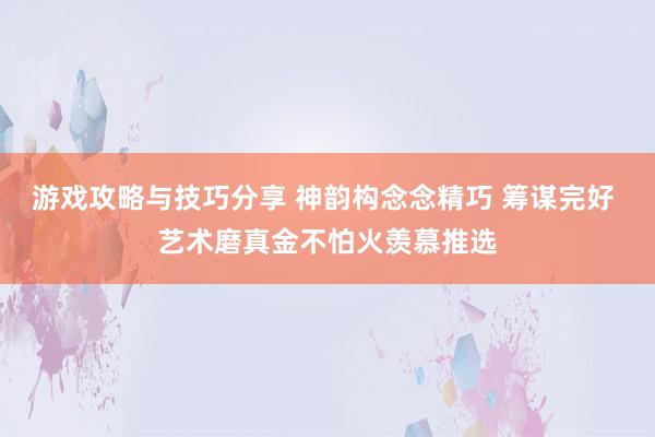 游戏攻略与技巧分享 神韵构念念精巧 筹谋完好 艺术磨真金不怕火羡慕推选