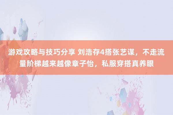 游戏攻略与技巧分享 刘浩存4搭张艺谋，不走流量阶梯越来越像章子怡，私服穿搭真养眼