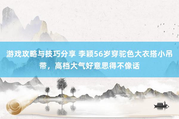 游戏攻略与技巧分享 李颖56岁穿驼色大衣搭小吊带，高档大气好意思得不像话