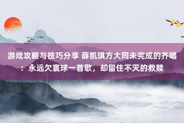 游戏攻略与技巧分享 薛凯琪方大同未完成的齐唱：永远欠寰球一首歌，却留住不灭的救赎