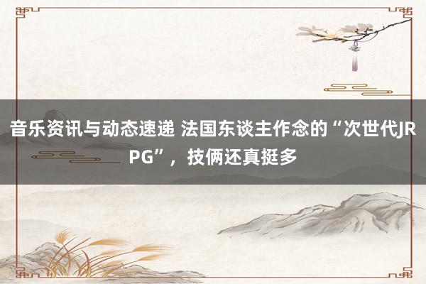 音乐资讯与动态速递 法国东谈主作念的“次世代JRPG”，技俩还真挺多