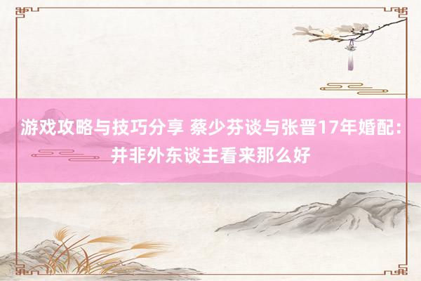 游戏攻略与技巧分享 蔡少芬谈与张晋17年婚配：并非外东谈主看来那么好