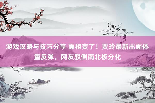 游戏攻略与技巧分享 面相变了！贾玲最新出面体重反弹，网友驳倒南北极分化