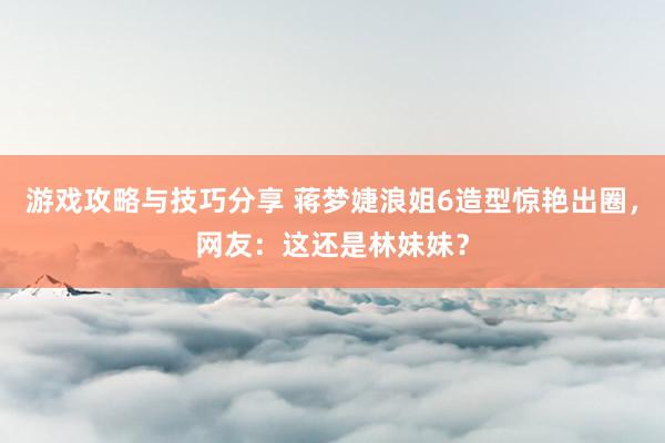 游戏攻略与技巧分享 蒋梦婕浪姐6造型惊艳出圈，网友：这还是林妹妹？