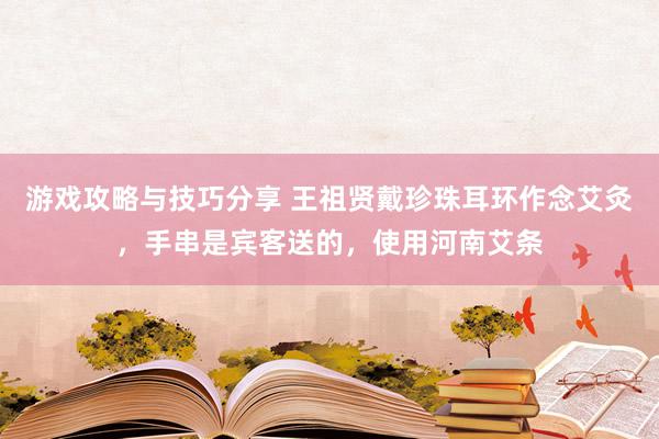 游戏攻略与技巧分享 王祖贤戴珍珠耳环作念艾灸，手串是宾客送的，使用河南艾条