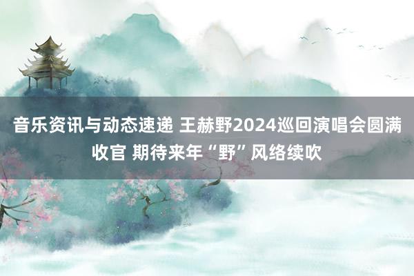 音乐资讯与动态速递 王赫野2024巡回演唱会圆满收官 期待来年“野”风络续吹