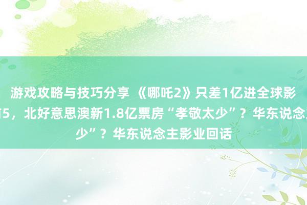 游戏攻略与技巧分享 《哪吒2》只差1亿进全球影史排名榜前5，北好意思澳新1.8亿票房“孝敬太少”？华东说念主影业回话