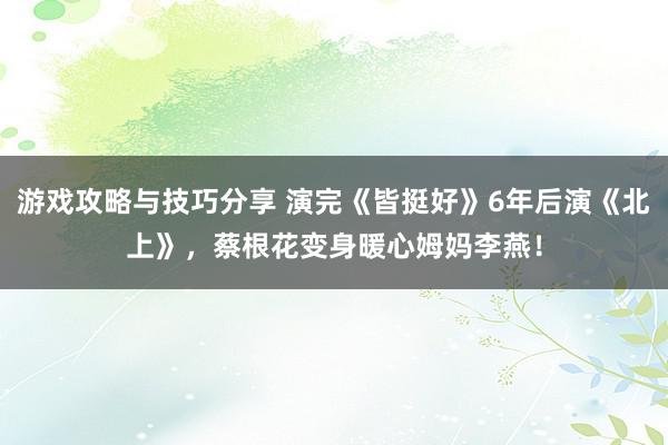 游戏攻略与技巧分享 演完《皆挺好》6年后演《北上》，蔡根花变身暖心姆妈李燕！