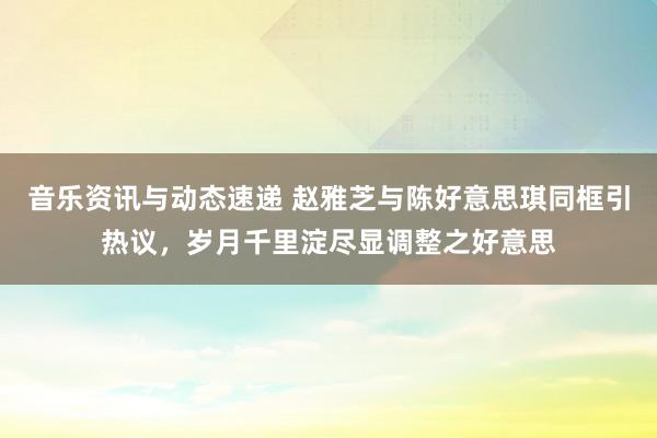 音乐资讯与动态速递 赵雅芝与陈好意思琪同框引热议，岁月千里淀尽显调整之好意思