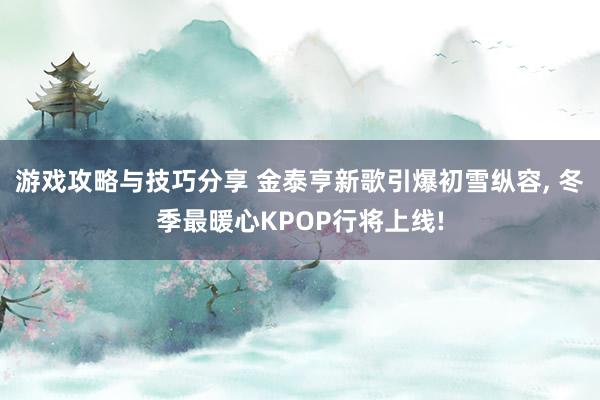 游戏攻略与技巧分享 金泰亨新歌引爆初雪纵容, 冬季最暖心KPOP行将上线!