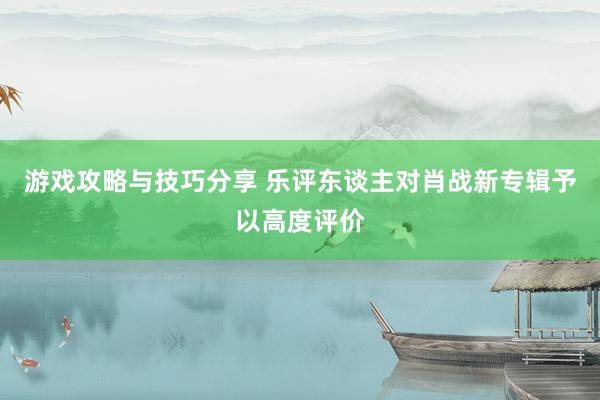 游戏攻略与技巧分享 乐评东谈主对肖战新专辑予以高度评价