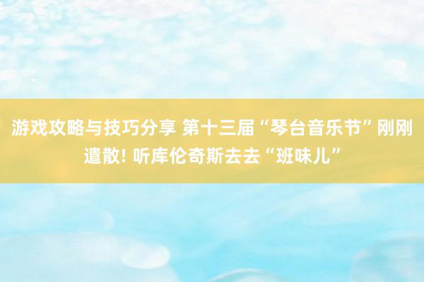 游戏攻略与技巧分享 第十三届“琴台音乐节”刚刚遣散! 听库伦奇斯去去“班味儿”