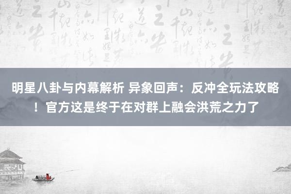 明星八卦与内幕解析 异象回声：反冲全玩法攻略！官方这是终于在对群上融会洪荒之力了