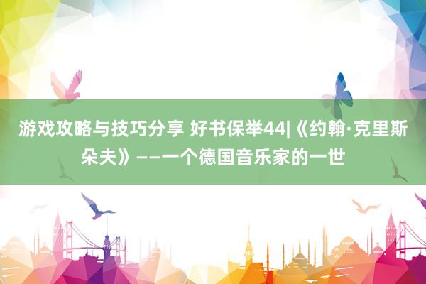 游戏攻略与技巧分享 好书保举44|《约翰·克里斯朵夫》——一个德国音乐家的一世