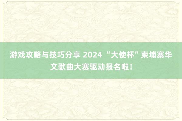 游戏攻略与技巧分享 2024 “大使杯”柬埔寨华文歌曲大赛驱动报名啦！