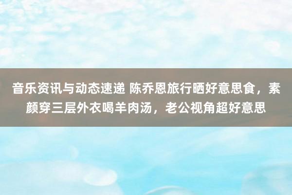 音乐资讯与动态速递 陈乔恩旅行晒好意思食，素颜穿三层外衣喝羊肉汤，老公视角超好意思