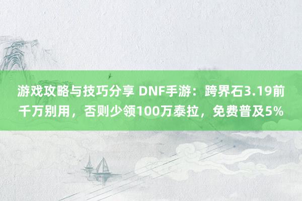 游戏攻略与技巧分享 DNF手游：跨界石3.19前千万别用，否则少领100万泰拉，免费普及5%