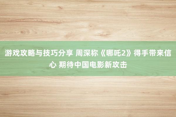 游戏攻略与技巧分享 周深称《哪吒2》得手带来信心 期待中国电影新攻击