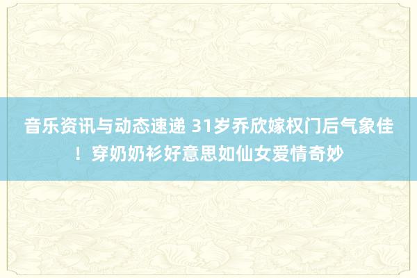 音乐资讯与动态速递 31岁乔欣嫁权门后气象佳！穿奶奶衫好意思如仙女爱情奇妙