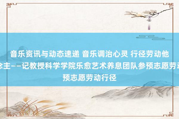 音乐资讯与动态速递 音乐调治心灵 行径劳动他东说念主——记教授科学学院乐愈艺术养息团队参预志愿劳动行径