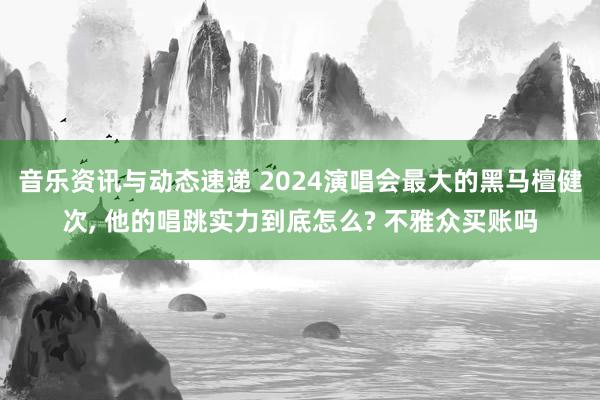 音乐资讯与动态速递 2024演唱会最大的黑马檀健次, 他的唱跳实力到底怎么? 不雅众买账吗