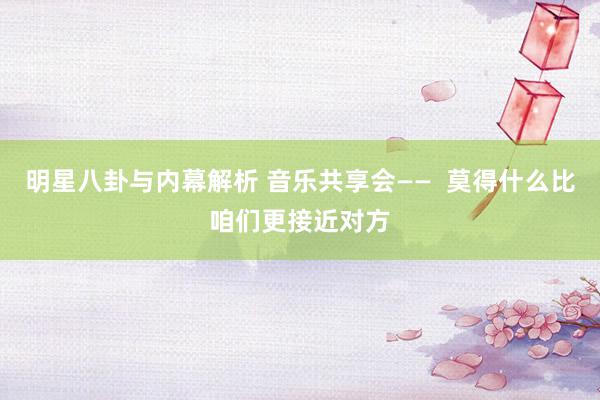 明星八卦与内幕解析 音乐共享会——  莫得什么比咱们更接近对方