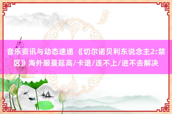 音乐资讯与动态速递 《切尔诺贝利东说念主2:禁区》海外服蔓延高/卡退/连不上/进不去解决