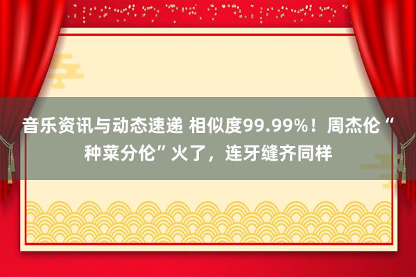 音乐资讯与动态速递 相似度99.99%！周杰伦“种菜分伦”火了，连牙缝齐同样