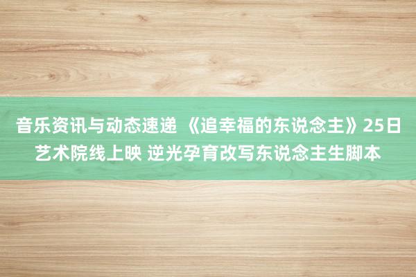 音乐资讯与动态速递 《追幸福的东说念主》25日艺术院线上映 逆光孕育改写东说念主生脚本